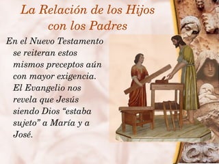 La Relación de los Hijos
           con los Padres
    En el Nuevo Testamento 
     se reiteran estos 
     mismos preceptos aún 
     con mayor exigencia. 
     El Evangelio nos 
     revela que Jesús 
     siendo Dios “estaba 
     sujeto” a María y a 
     José.
                        
 