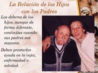 La Relación de los Hijos
         con los Padres
Los deberes de los 
 hijos, aunque de 
 forma diferente, 
 continúan cuando 
 sus padres son 
 mayores.
  Deben prestarles 
   ayuda en la vejez, 
   enfermedad o 
 
   soledad.               
 