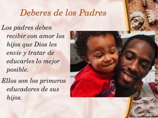 Deberes de los Padres
    Los padres deben 
     recibir con amor los 
     hijos que Dios les 
     envíe y tratar de 
     educarles lo mejor 
     posible.
    Ellos son los primeros 
     educadores de sus 
     hijos.
                              
 