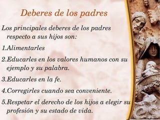 Deberes de los padres
Los principales deberes de los padres 
 respecto a sus hijos son:
1.Alimentarles
2.Educarles en los valores humanos con su 
  ejemplo y su palabra.
3.Educarles en la fe.
4.Corregirles cuando sea conveniente.
  5.Respetar el derecho de los hijos a elegir su 
    profesión y su estado de vida.
                          
 