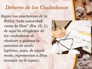 Deberes de los Ciudadanos
    Según las enseñanzas de la 
     Biblia “toda autoridad 
     viene de Dios” (Rm 13, 1); 
     de aquí la obligación de 
     los ciudadanos de 
     obedecer a quienes la 
     ostentan de modo 
     legítimo, pues, de algún 
     modo, representan a Dios 
     (aunque no lo sepan).
                           
 