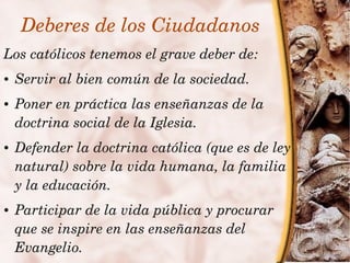 Deberes de los Ciudadanos
    Los católicos tenemos el grave deber de:
    ●   Servir al bien común de la sociedad.
    ●   Poner en práctica las enseñanzas de la 
        doctrina social de la Iglesia.
    ●   Defender la doctrina católica (que es de ley 
        natural) sobre la vida humana, la familia 
        y la educación.
    ●   Participar de la vida pública y procurar 
        que se inspire en las enseñanzas del 
        Evangelio.
                               
 