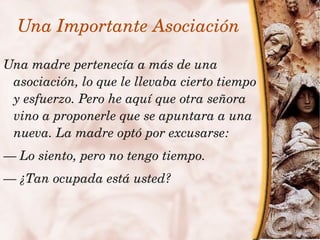 Una Importante Asociación

    Una madre pertenecía a más de una 
     asociación, lo que le llevaba cierto tiempo 
     y esfuerzo. Pero he aquí que otra señora 
     vino a proponerle que se apuntara a una 
     nueva. La madre optó por excusarse:
    — Lo siento, pero no tengo tiempo.
    — ¿Tan ocupada está usted?


                            
 