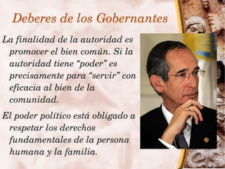 Deberes de los Gobernantes
La finalidad de la autoridad es 
 promover el bien común. Si la 
 autoridad tiene “poder” es 
 precisamente para “servir” con 
 eficacia al bien de la 
 comunidad.
  El poder político está obligado a 
   respetar los derechos 
   fundamentales de la persona 
 
   humana y la familia.    
 
