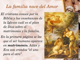 La familia nace del Amor
El cristiano conoce por la 
 Biblia y las enseñanzas de 
 la Iglesia cuál es el plan 
 de Dios sobre el 
 matrimonio y la familia.
  En la primera página se lee 
   que el ser humano aparece 
   en matrimonio. Adán y 
   Eva son creados “el uno 
   para el otro”.        
 