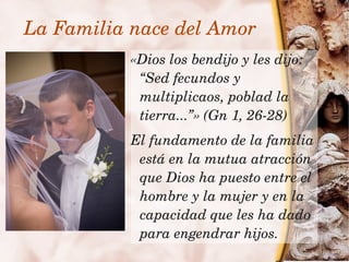 La Familia nace del Amor
               «Dios los bendijo y les dijo: 
                “Sed fecundos y 
                multiplicaos, poblad la 
                tierra...”» (Gn 1, 26­28)
               El fundamento de la familia 
                está en la mutua atracción 
                que Dios ha puesto entre el 
                hombre y la mujer y en la 
                capacidad que les ha dado 
 
                para engendrar hijos.
                   
 