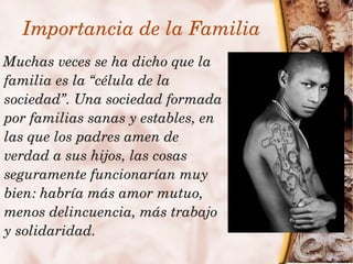 Importancia de la Familia
    Muchas veces se ha dicho que la 
    familia es la “célula de la 
    sociedad”. Una sociedad formada 
    por familias sanas y estables, en 
    las que los padres amen de 
    verdad a sus hijos, las cosas 
    seguramente funcionarían muy 
    bien: habría más amor mutuo, 
    menos delincuencia, más trabajo 
    y solidaridad.
                           
 