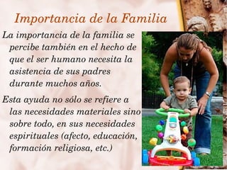 Importancia de la Familia
    La importancia de la familia se 
     percibe también en el hecho de 
     que el ser humano necesita la 
     asistencia de sus padres 
     durante muchos años.
    Esta ayuda no sólo se refiere a 
     las necesidades materiales sino 
     sobre todo, en sus necesidades 
     espirituales (afecto, educación, 
     formación religiosa, etc.)
                           
 