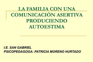 LA FAMILIA CON UNA COMUNICACIÓN ASERTIVA PRODUCIENDO AUTOESTIMA I.E. SAN GABRIEL  PSICOPEDAGOGA: PATRICIA MORENO HURTADO  