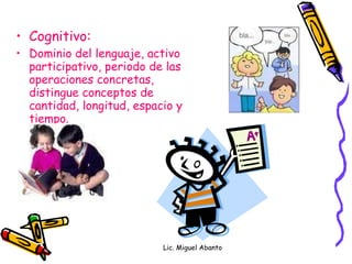 Cognitivo: Dominio del lenguaje, activo participativo, periodo de las operaciones concretas, distingue conceptos de cantidad, longitud, espacio y tiempo. Lic. Miguel Abanto 
