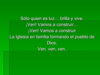 Sólo quien es luz… brilla y vive. ¡Ven! Vamos a construir… ¡Ven! Vamos a construir La Iglesia en familia formando el pueblo de Dios. Ven, ven, ven. 