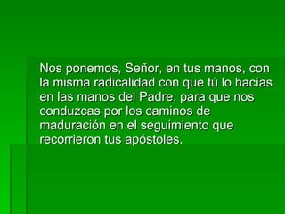 Nos ponemos, Señor, en tus manos, con la misma radicalidad con que tú lo hacías en las manos del Padre, para que nos conduzcas por los caminos de maduración en el seguimiento que recorrieron tus apóstoles. 
