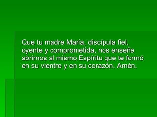 Que tu madre María, discípula fiel, oyente y comprometida, nos enseñe abrirnos al mismo Espíritu que te formó en su vientre y en su corazón. Amén. 