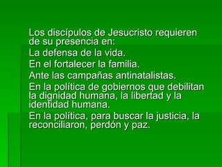 Los discípulos de Jesucristo requieren de su presencia en:  La defensa de la vida. En el fortalecer la familia. Ante las campañas antinatalistas. En la política de gobiernos que debilitan la dignidad humana, la libertad y la identidad humana. En la política, para buscar la justicia, la reconciliaron, perdón y paz. 