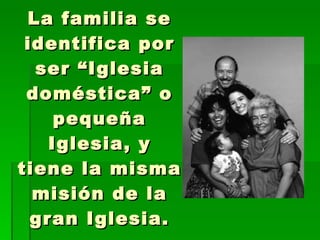 La familia se identifica por ser “Iglesia doméstica” o pequeña Iglesia, y tiene la misma misión de la gran Iglesia. 