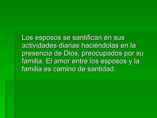 Los esposos se santifican en sus actividades diarias haciéndolas en la  presencia de Dios, preocupados por su familia. El amor entre los esposos y la familia es camino de santidad. 