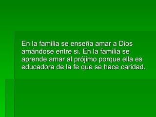 En la familia se enseña amar a Dios amándose entre si. En la familia se aprende amar al prójimo porque ella es educadora de la fe que se hace caridad. 
