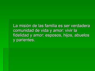 La misión de las familia es ser verdadera comunidad de vida y amor: vivir la fidelidad y amor: esposos, hijos, abuelos y parientes. 