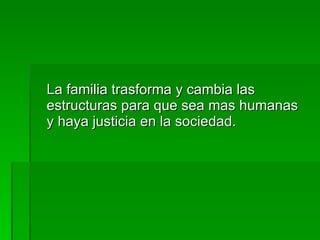 La familia trasforma y cambia las estructuras para que sea mas humanas y haya justicia en la sociedad. 