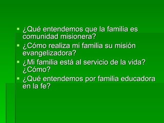 ¿Qué entendemos que la familia es comunidad misionera? ¿Cómo realiza mi familia su misión evangelizadora? ¿Mi familia está al servicio de la vida? ¿Cómo? ¿Qué entendemos por familia educadora en la fe?   