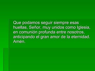 Que podamos seguir siempre esas huellas, Señor, muy unidos como Iglesia, en comunión profunda entre nosotros, anticipando el gran amor de la eternidad. Amén. 