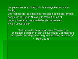 La Iglesia inicio su misión de  la evangelización en la familia. Los Hechos de los apóstoles nos dicen como las familias acogieron la Buena Nueva y la trasmitían en el hogar y formaban comunidades de creyentes y Vivian el evangelio. “ Todos los día se reunían en el Templo con entusiasmo, partían el pan en sus casas y compartían la comida con alegría y con gran sencillez de corazón”. Hech. 2, 46 