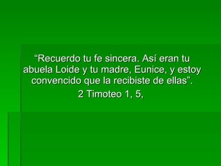 “ Recuerdo tu fe sincera. Así eran tu abuela Loide y tu madre, Eunice, y estoy convencido que la recibiste de ellas”. 2 Timoteo 1, 5,   