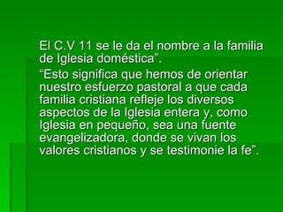 El C.V 11 se le da el nombre a la familia de Iglesia doméstica”. “ Esto significa que hemos de orientar nuestro esfuerzo pastoral a que cada familia cristiana refleje los diversos aspectos de la Iglesia entera y, como Iglesia en pequeño, sea una fuente evangelizadora, donde se vivan los valores cristianos y se testimonie la fe”. 
