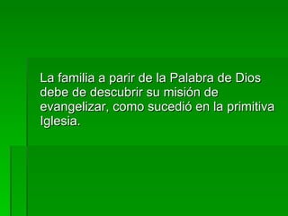 La familia a parir de la Palabra de Dios debe de descubrir su misión de evangelizar, como sucedió en la primitiva Iglesia. 