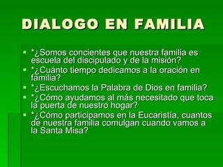 DIALOGO EN FAMILIA *¿Somos concientes que nuestra familia es escuela del discipulado y de la misión? *¿Cuánto tiempo dedicamos a la oración en familia? *¿Escuchamos la Palabra de Dios en familia? *¿Cómo ayudamos al más necesitado que toca la puerta de nuestro hogar? *¿Cómo participamos en la Eucaristía, cuantos de nuestra familia comulgan cuando vamos a la Santa Misa? 