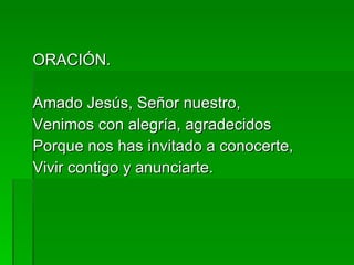 ORACIÓN. Amado Jesús, Señor nuestro, Venimos con alegría, agradecidos Porque nos has invitado a conocerte, Vivir contigo y anunciarte. 