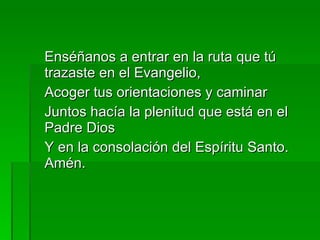 Enséñanos a entrar en la ruta que tú trazaste en el Evangelio, Acoger tus orientaciones y caminar Juntos hacía la plenitud que está en el Padre Dios Y en la consolación del Espíritu Santo. Amén. 