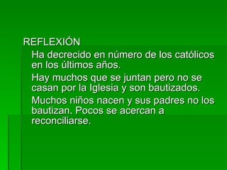 REFLEXIÓN Ha decrecido en número de los católicos en los últimos años.  Hay muchos que se juntan pero no se casan por la Iglesia y son bautizados. Muchos niños nacen y sus padres no los bautizan. Pocos se acercan a reconciliarse. 