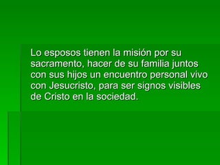 Lo esposos tienen la misión por su sacramento, hacer de su familia juntos con sus hijos un encuentro personal vivo con Jesucristo, para ser signos visibles de Cristo en la sociedad. 