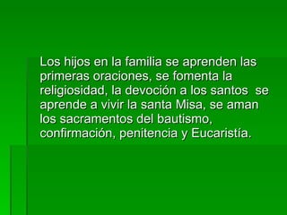 Los hijos en la familia se aprenden las primeras oraciones, se fomenta la religiosidad, la devoción a los santos  se aprende a vivir la santa Misa, se aman los sacramentos del bautismo, confirmación, penitencia y Eucaristía. 