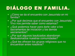 DIÁLOGO EN FAMILIA. ¿Cómo se da el encuentro con Jesucristo en mi familia? ¿Por qué decimos que el encuentro con Jesucristo Vivo nos permite saber como estamos? ¿Qué podemos hacer para darle valor a los sacramentos de iniciación y los demás sacramentos? ¿Por qué algunos bautizados abandonan desilusionados nuestras comunidades? ¿Qué les ofrecen los grupos religiosos que no encuentran entre nosotros? 