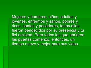 Mujeres y hombres, niños, adultos y jóvenes, enfermos y sanos, pobres y ricos, santos y pecadores, todos ellos fueron bendecidos por su presencia y tu fiel amistad, Para todos los que abrieron las puertas comenzó, entonces, un tiempo nuevo y mejor para sus vidas. 