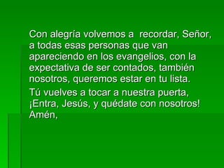 Con alegría volvemos a  recordar, Señor, a todas esas personas que van apareciendo en los evangelios, con la expectativa de ser contados, también nosotros, queremos estar en tu lista. Tú vuelves a tocar a nuestra puerta, ¡Entra, Jesús, y quédate con nosotros! Amén, 