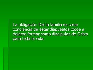 La obligación Del la familia es crear conciencia de estar dispuestos todos a dejarse formar como discípulos de Cristo para toda la vida. 