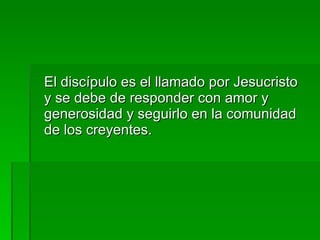 El discípulo es el llamado por Jesucristo y se debe de responder con amor y generosidad y seguirlo en la comunidad de los creyentes. 