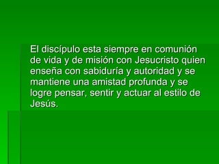 El discípulo esta siempre en comunión de vida y de misión con Jesucristo quien enseña con sabiduría y autoridad y se mantiene una amistad profunda y se logre pensar, sentir y actuar al estilo de Jesús. 