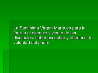 La Santísima Virgen María es para la familia el ejemplo viviente de ser discípulos: saber escuchar y obedecer la voluntad del padre. 