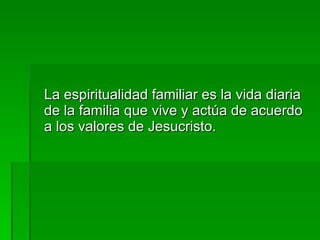 La espiritualidad familiar es la vida diaria de la familia que vive y actúa de acuerdo a los valores de Jesucristo. 