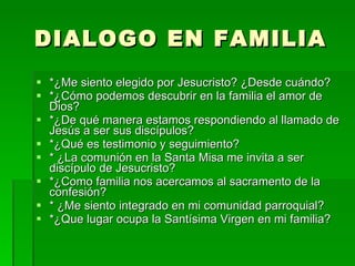 DIALOGO EN FAMILIA *¿Me siento elegido por Jesucristo? ¿Desde cuándo? *¿Cómo podemos descubrir en la familia el amor de Dios? *¿De qué manera estamos respondiendo al llamado de Jesús a ser sus discípulos? *¿Qué es testimonio y seguimiento? * ¿La comunión en la Santa Misa me invita a ser discípulo de Jesucristo? *¿Como familia nos acercamos al sacramento de la confesión? * ¿Me siento integrado en mi comunidad parroquial? *¿Que lugar ocupa la Santísima Virgen en mi familia? 
