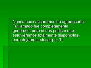 Nunca nos cansaremos de agradecerte. Tú llamado fue completamente generoso, pero sí nos pediste que estuviéremos totalmente disponibles para dejarnos educar por Ti. 