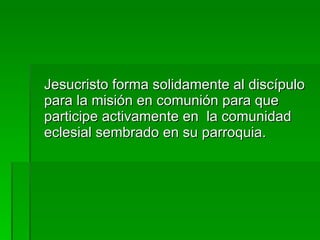 Jesucristo forma solidamente al discípulo para la misión en comunión para que participe activamente en  la comunidad eclesial sembrado en su parroquia. 