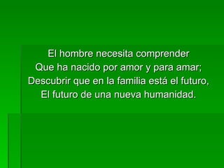 El hombre necesita comprender Que ha nacido por amor y para amar; Descubrir que en la familia está el futuro, El futuro de una nueva humanidad. 