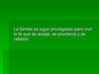 La familia es lugar privilegiado para vivir la fe que se acoge, se proclama y se celebra. 