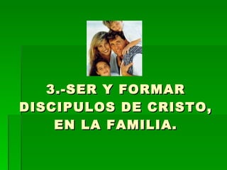 3.-SER Y FORMAR DISCIPULOS DE CRISTO, EN LA FAMILIA. 