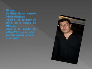 Mi papá:
Se llama Marco Antonio
Dávila Gonzales,
nació el 28 de mayo de
1974, en la ciudad de
MEXICO,
Llego a la ciudad de
CANCUN a los 12 años,
que fue cuando conoció
A mi mamá.
 